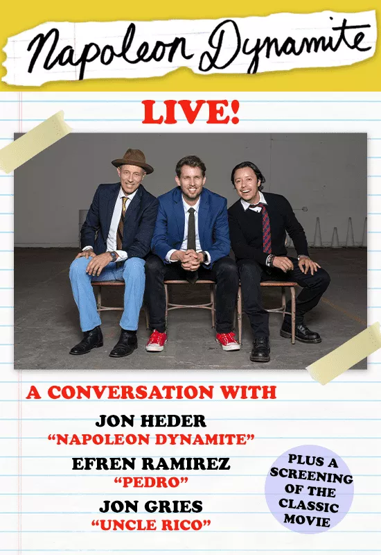 The beloved indie classic “Napoleon Dynamite” was made almost almost 20 years ago. Since then much has changed; but the characters, as enduring as they are endearing, stay in our hearts. Appealing to the inner-teenager in each of us, the story, and more importantly the dialogue, makes “Napoleon Dynamite” one of the most quoted movies of our time. Napoleon Dynamite makes us laugh-and laugh hard-over and over again. This unique evening includes a full screening of “Napoleon Dynamite” followed by a lively, freewheeling, moderated discussion with fan-favorite cast members; Jon Heder (Napoleon Dynamite), Efren Ramirez (Pedro) and Jon Gries (Uncle Rico).